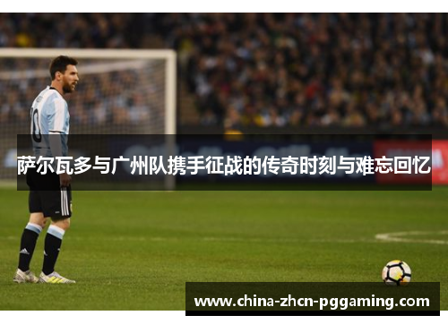 萨尔瓦多与广州队携手征战的传奇时刻与难忘回忆
