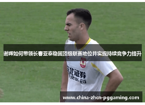 谢晖如何带领长春亚泰稳固顶级联赛地位并实现持续竞争力提升 谢晖如何带领长春亚泰稳固顶级联赛地位并实现持续竞争力提升