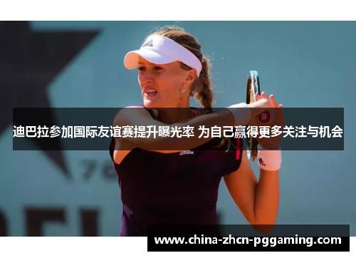 迪巴拉参加国际友谊赛提升曝光率 为自己赢得更多关注与机会