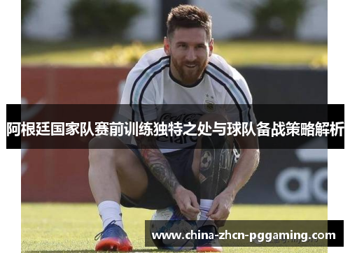 阿根廷国家队赛前训练独特之处与球队备战策略解析 阿根廷国家队赛前训练独特之处与球队备战策略解析