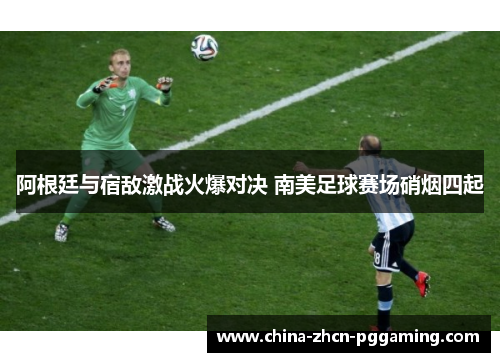 阿根廷与宿敌激战火爆对决 南美足球赛场硝烟四起 阿根廷与宿敌激战火爆对决 南美足球赛场硝烟四起