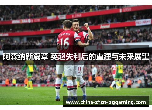 阿森纳新篇章 英超失利后的重建与未来展望