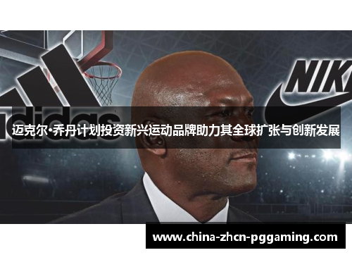 迈克尔·乔丹计划投资新兴运动品牌助力其全球扩张与创新发展