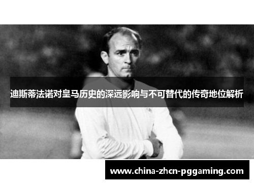 迪斯蒂法诺对皇马历史的深远影响与不可替代的传奇地位解析