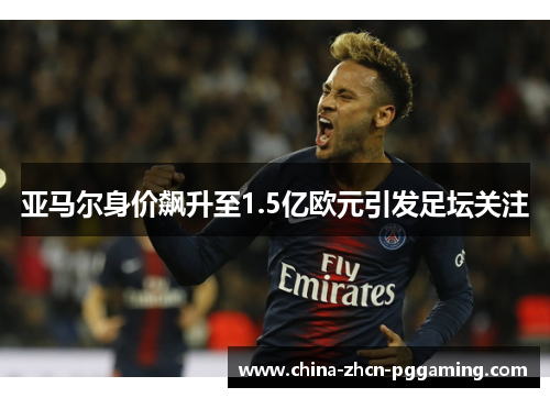 亚马尔身价飙升至1.5亿欧元引发足坛关注 亚马尔身价飙升至1.5亿欧元引发足坛关注