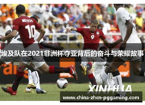 埃及队在2021非洲杯夺亚背后的奋斗与荣耀故事 埃及队在2021非洲杯夺亚背后的奋斗与荣耀故事