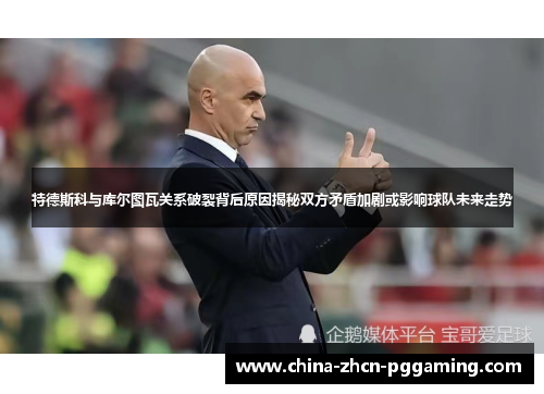 特德斯科与库尔图瓦关系破裂背后原因揭秘双方矛盾加剧或影响球队未来走势