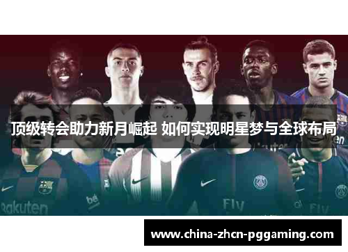 顶级转会助力新月崛起 如何实现明星梦与全球布局 顶级转会助力新月崛起 如何实现明星梦与全球布局