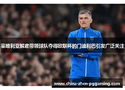 塞维利亚解雇带领球队夺得欧联杯的门迪利巴引发广泛关注 塞维利亚解雇带领球队夺得欧联杯的门迪利巴引发广泛关注