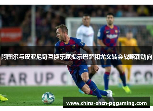 阿图尔与皮亚尼奇互换东家揭示巴萨和尤文转会战略新动向