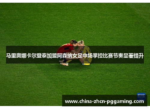 马里奥娜卡尔登泰加盟阿森纳女足中场掌控比赛节奏显著提升