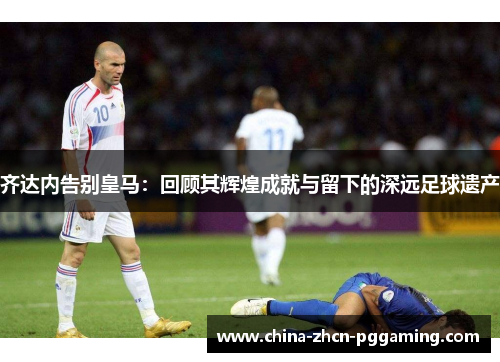 齐达内告别皇马：回顾其辉煌成就与留下的深远足球遗产