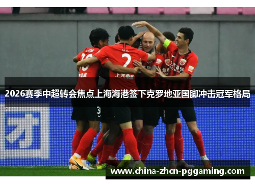 2026赛季中超转会焦点上海海港签下克罗地亚国脚冲击冠军格局 2026赛季中超转会焦点上海海港签下克罗地亚国脚冲击冠军格局