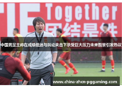 中国男足主帅在成绩低迷与舆论夹击下承受巨大压力未来前景引发热议