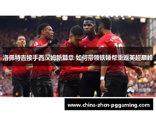 洛佩特吉接手西汉姆新篇章 如何带领铁锤帮重返英超巅峰